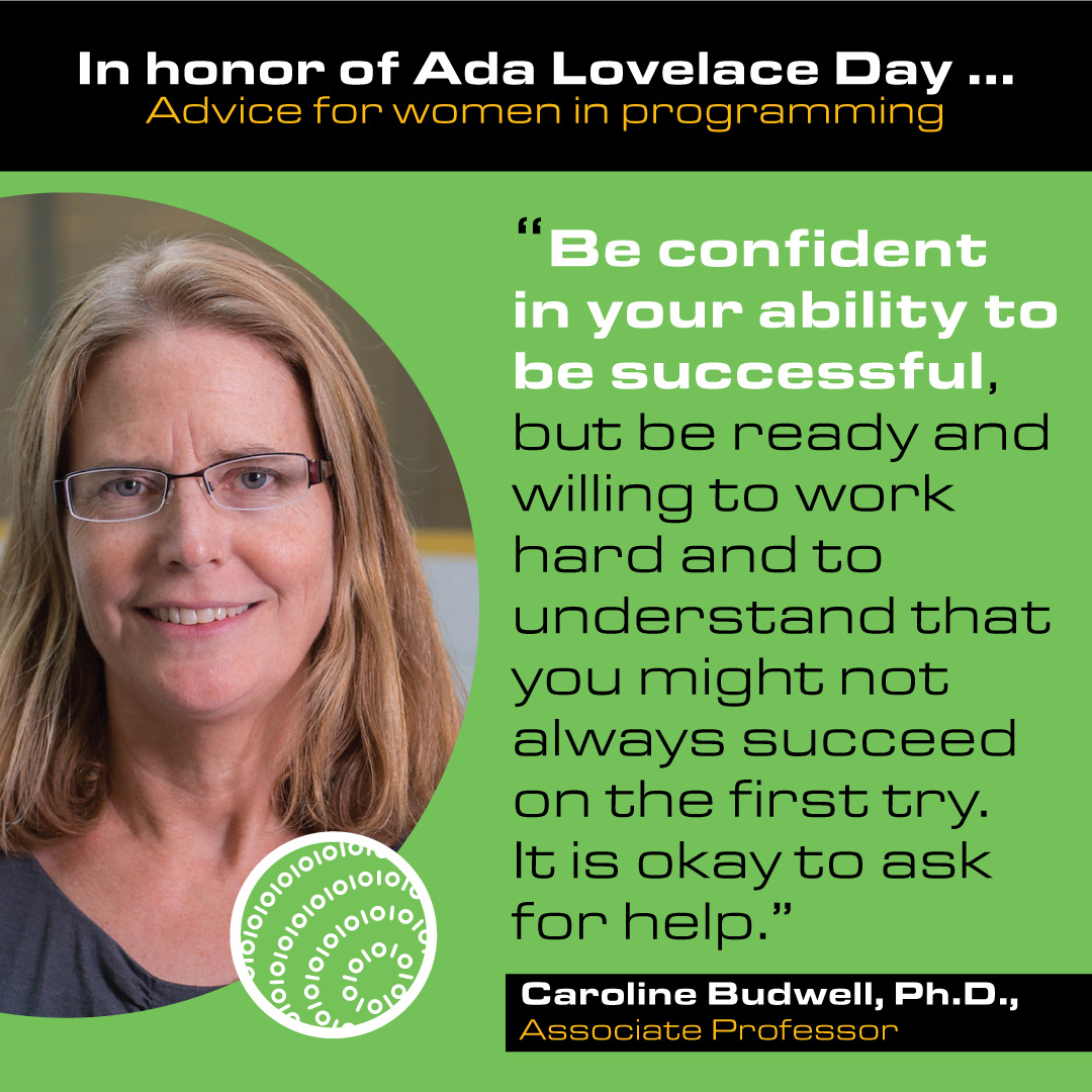Caroline Budwell, Ph.D. Associate Professor Advice: Be confident in your ability to be successful, but be ready and willing to work hard and to understand that you might not always succeed on the first try. It is okay to ask for help.